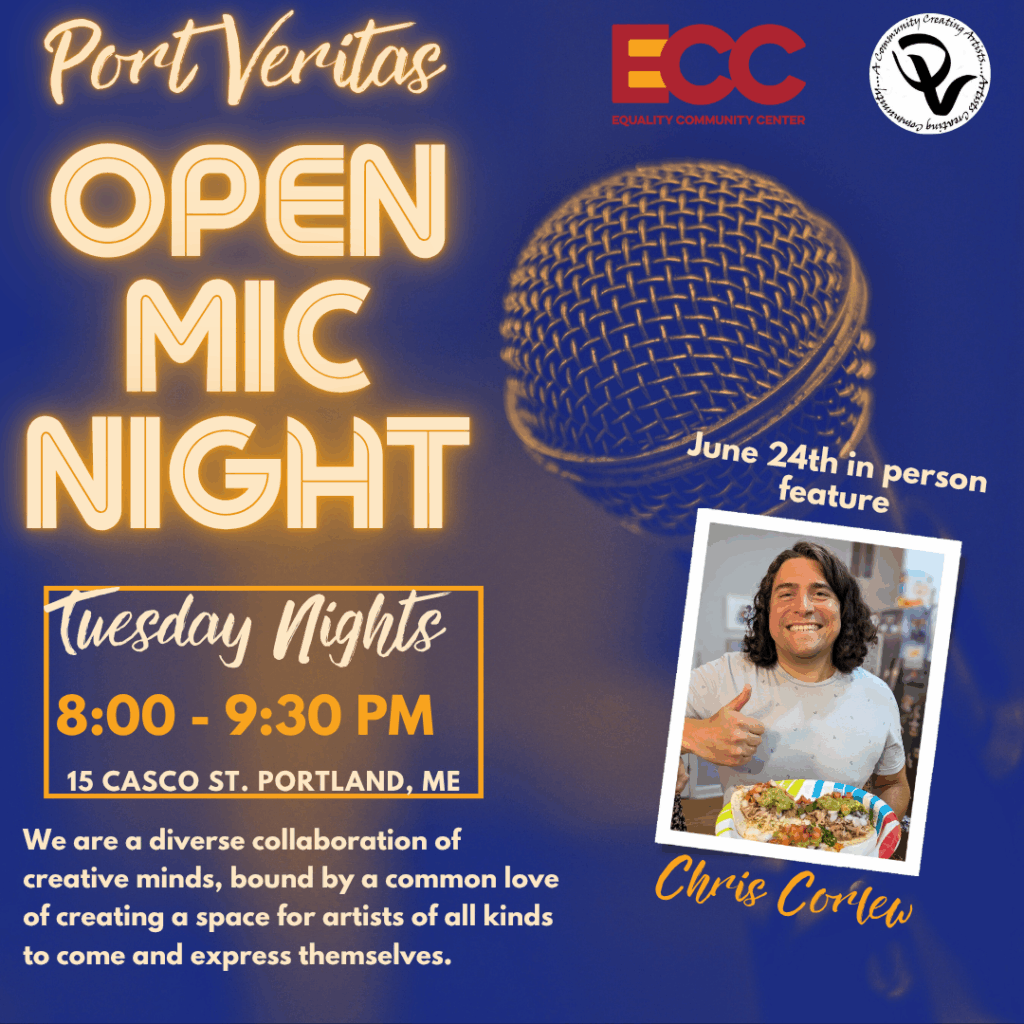 a flier reading Port Veritas Open Mic Night Tuesday Nights 8 - 9:30 p.m. 15 Casco St. Portlant, ME we are a diverse collaboration of creative minds, bound by a common love of creating a space for artists of all kidns to come and express themselves June 24h in person feature Chris Corlew