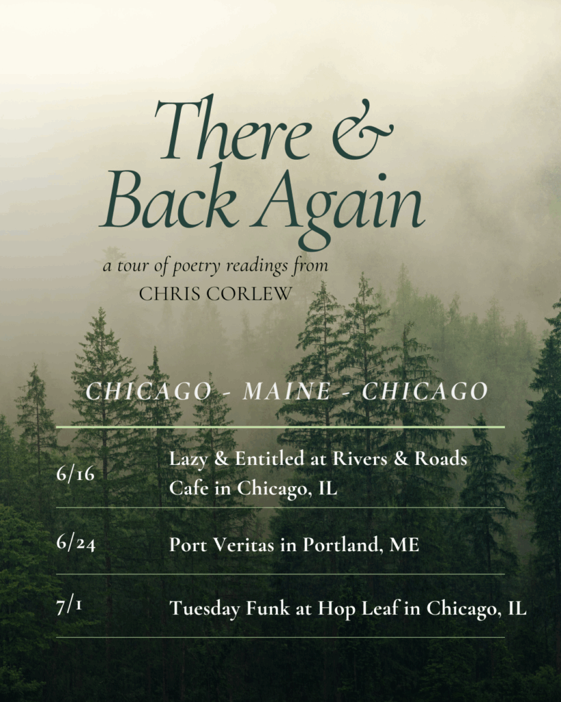 a flier reading There & Back Again a tour of poetry readings from Chris Corlew Chicago - Maine - Chicago 6/16 Lazy & Entitled at Rivers & Roads Cafe in Chicago, IL 6/24 Port Veritas in Portland, ME 7/1 Tuesday Funk at Hop Leaf in Chicago, IL