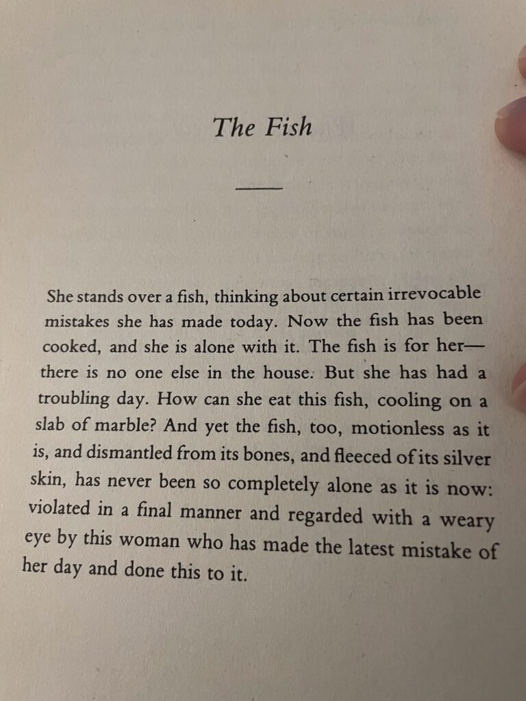 story text: She stands over a fish, thinking about certain irrevocable mistakes she has made today. Now the fish has been cooked, and she is alone with it. The fish is for her—there is no one else in the house. But she has had a troubling day. How can she eat this fish, cooling on a slab of marble? And yet the fish, too, motionless as it is, and dismantled from its bones, and fleeced of its silver skin, has never been so completely alone as it is now: violated in a final manner and regarded with a weary eye by this woman who has made the latest mistake of her day and done this to it.