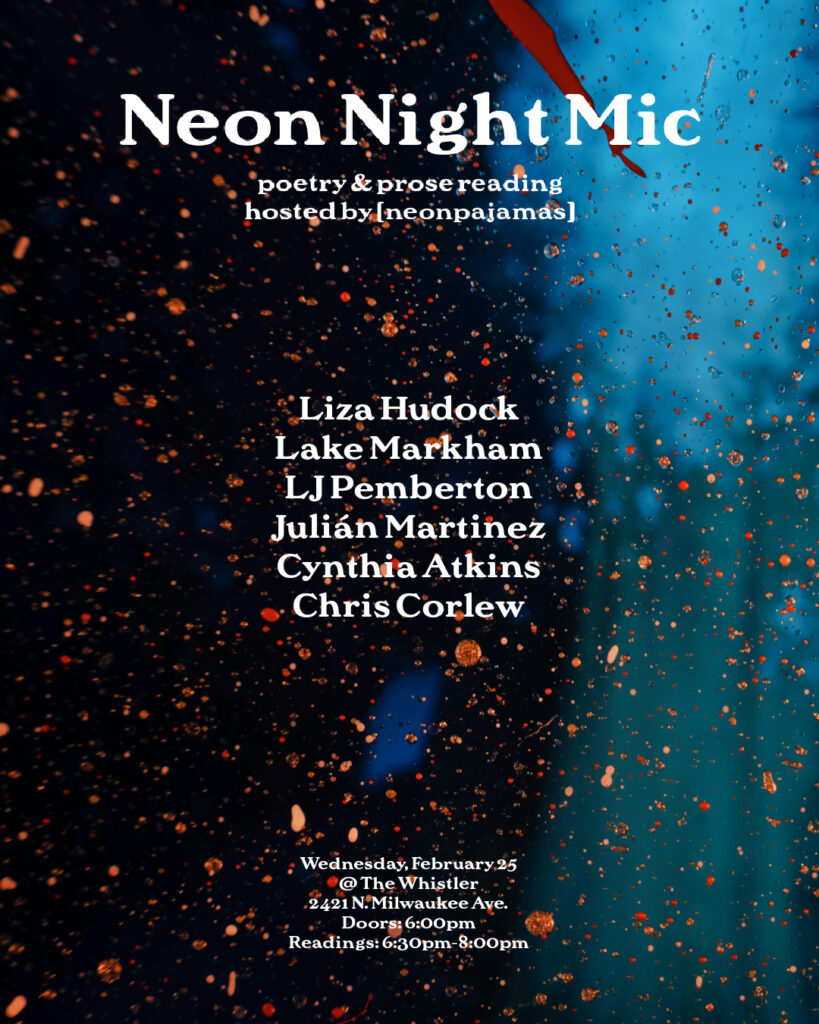 a flyer that sort of looks like a rainy window ooking into a blurry blue and black image reading NEON NIGHT MIC poetry & prose reading hosted by neon pajamas Liza Hudock Lake Markham LJ Pemberton Julián Martinez Cynthia Atkins Chris Corlew Wednesday, February 25 at The Whistler 2421 N Milwaukee Ave Doors at 6 p.m. readings from 6:30-8:00 p.m.