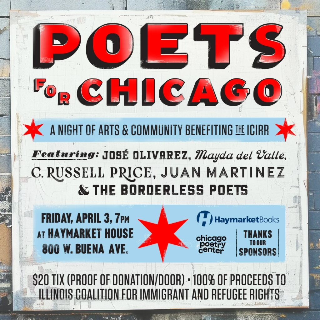 a flyer reading Poets For Chicago, a night of arts & community benefiting the ICIRR featuring José Olivarez, Mayda del Valle, C. Russell Price, Juan Martinez, and the Borderless Poets Friday April 3 7 p.m. at Haymarket House, $20 Tix or proof of donation at door, 100% of proceeds to Illinois Coalition For Immigrant and Refugee Rights
