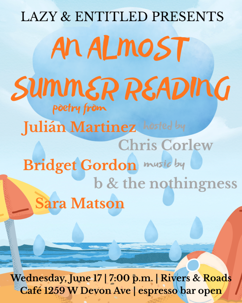 a flyer reading LAZY & ENTITLED PRESENTS AN ALMOST SUMMER READING poetry from Julián Martinez Bridget Gordon Sara Matson hosted by Chris Corlew with music by b and the nothingness Wednesday June 17 7:00 p.m. Rivers & Roads Café 1259 W Devon Ave espresso bar open