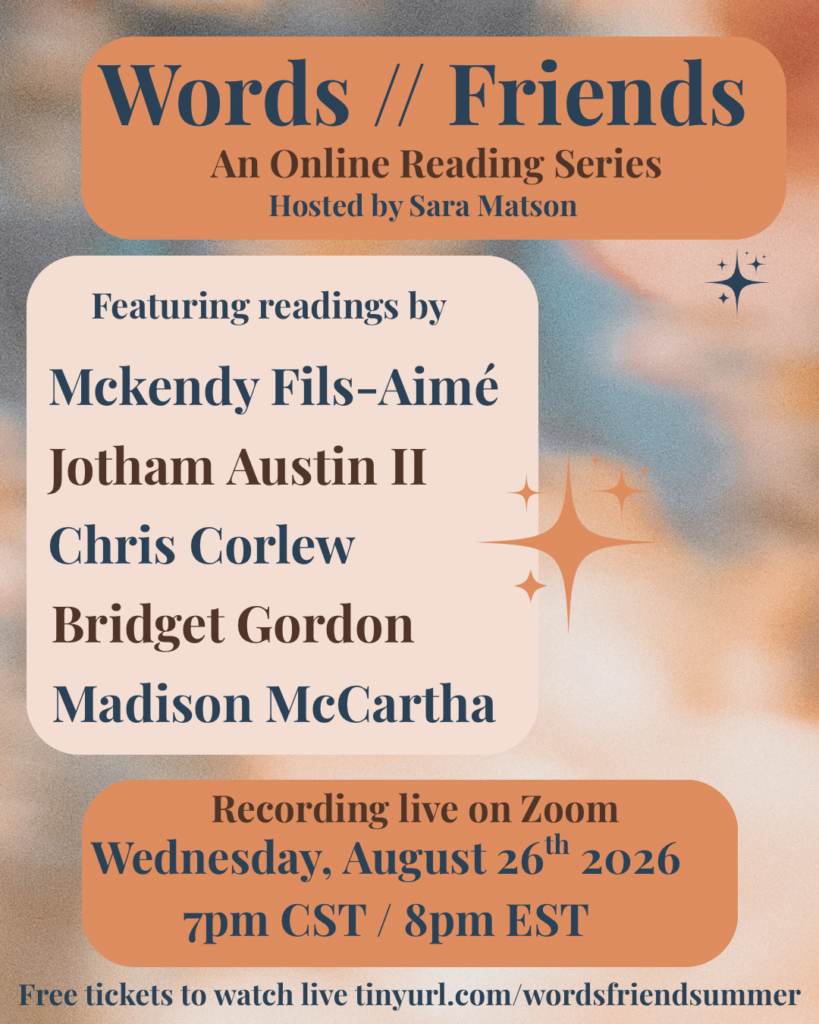 a flyer for Words // Friends, an online reading series hosted by Sara Matson featuring reading readings by Mckendy Fils-Aimé Jothan Austin II Chris Corlew Bridget Gordon Madison McCartha recording live on Zoom Wednesday, August 26th 2026 7 p.m. CST / 8 pm EST free tickets to watch live at tinyurl.com/wordsfriendsummer